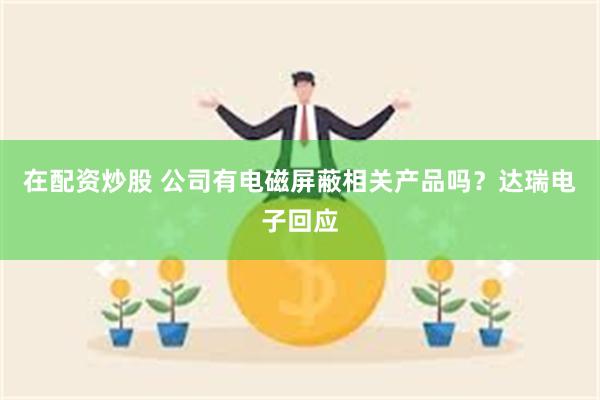 在配资炒股 公司有电磁屏蔽相关产品吗？达瑞电子回应