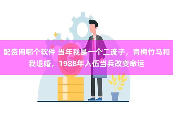配资用哪个软件 当年我是一个二流子，青梅竹马和我退婚，1988年入伍当兵改变命运