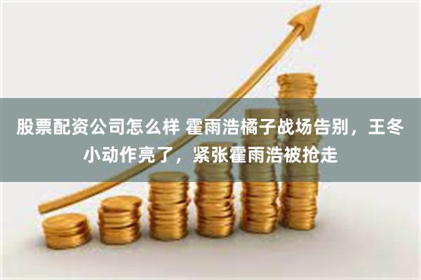 股票配资公司怎么样 霍雨浩橘子战场告别，王冬小动作亮了，紧张霍雨浩被抢走