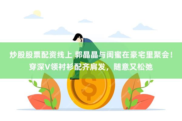 炒股股票配资线上 郭晶晶与闺蜜在豪宅里聚会！穿深V领衬衫配齐肩发，随意又松弛