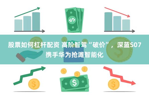 股票如何杠杆配资 高阶智驾“破价”，深蓝S07携手华为抢滩智能化