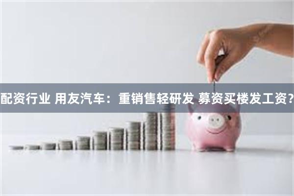 配资行业 用友汽车：重销售轻研发 募资买楼发工资？