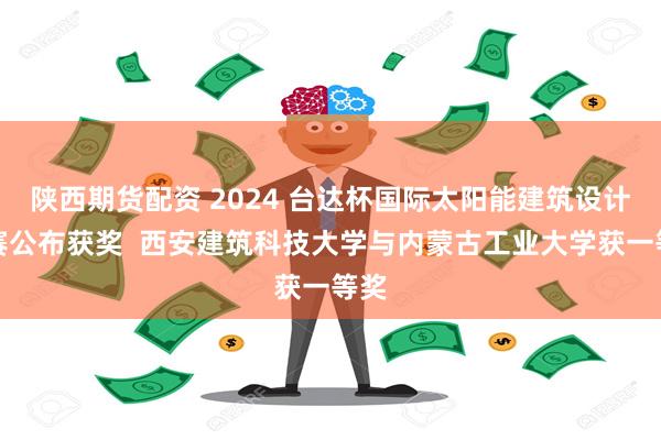 陕西期货配资 2024 台达杯国际太阳能建筑设计竞赛公布获奖  西安建筑科技大学与内蒙古工业大学获一等奖