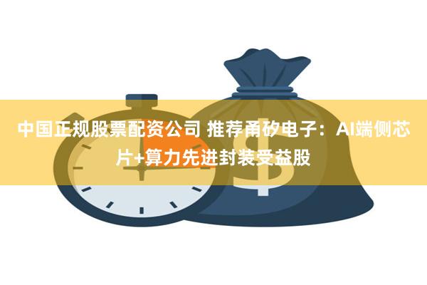 中国正规股票配资公司 推荐甬矽电子：AI端侧芯片+算力先进封装受益股