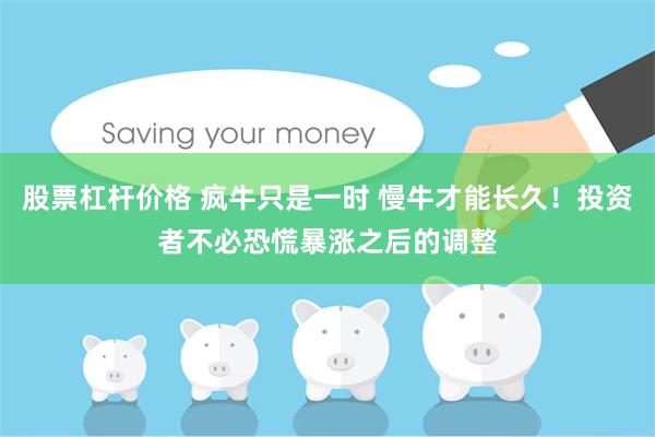股票杠杆价格 疯牛只是一时 慢牛才能长久！投资者不必恐慌暴涨之后的调整