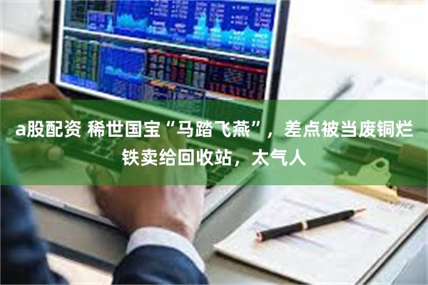 a股配资 稀世国宝“马踏飞燕”，差点被当废铜烂铁卖给回收站，太气人