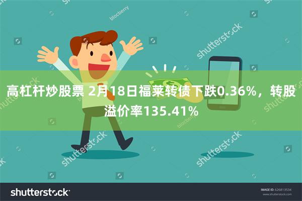 高杠杆炒股票 2月18日福莱转债下跌0.36%，转股溢价率135.41%