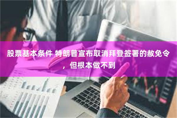 股票基本条件 特朗普宣布取消拜登签署的赦免令，但根本做不到