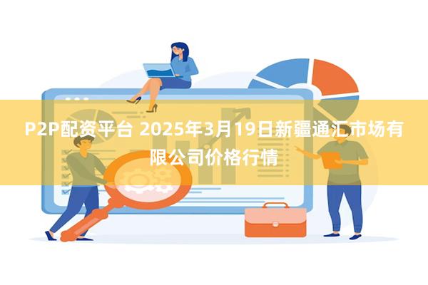 P2P配资平台 2025年3月19日新疆通汇市场有限公司价格行情
