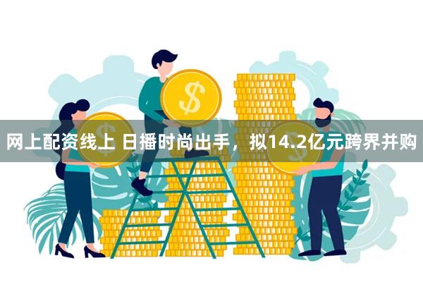 网上配资线上 日播时尚出手，拟14.2亿元跨界并购
