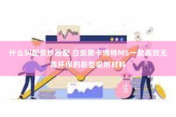 什么叫配资炒股配 白炭黑卡博特M5一款高效无毒环保的新型吸附材料