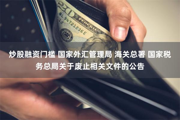 炒股融资门槛 国家外汇管理局 海关总署 国家税务总局关于废止相关文件的公告