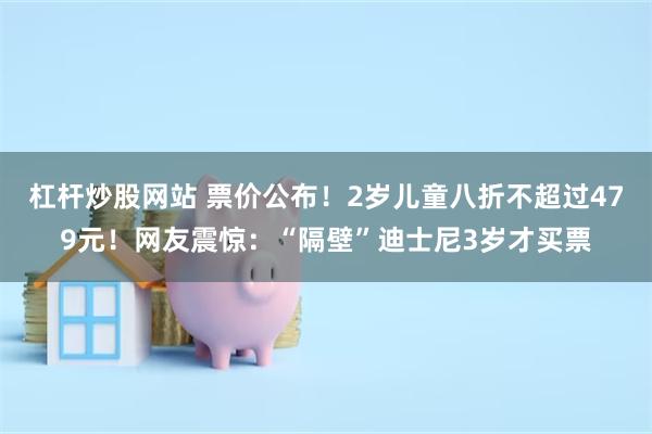 杠杆炒股网站 票价公布！2岁儿童八折不超过479元！网友震惊：“隔壁”迪士尼3岁才买票