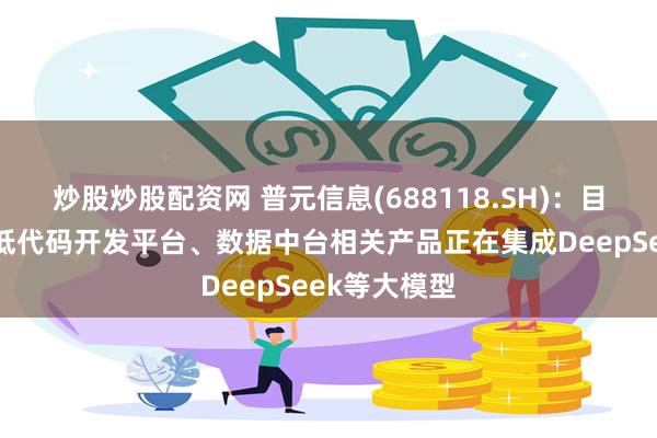 炒股炒股配资网 普元信息(688118.SH)：目前公司智能低代码开发平台、数据中台相关产品正在集成DeepSeek等大模型