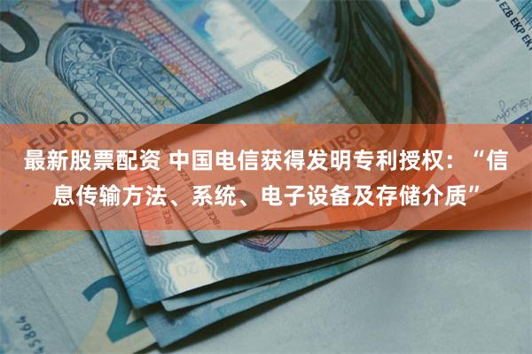 最新股票配资 中国电信获得发明专利授权：“信息传输方法、系统、电子设备及存储介质”