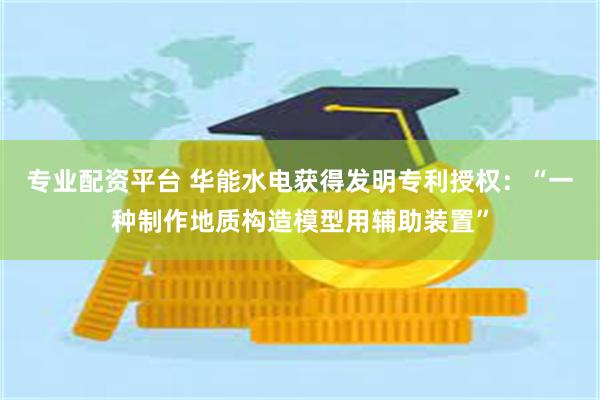 专业配资平台 华能水电获得发明专利授权：“一种制作地质构造模型用辅助装置”