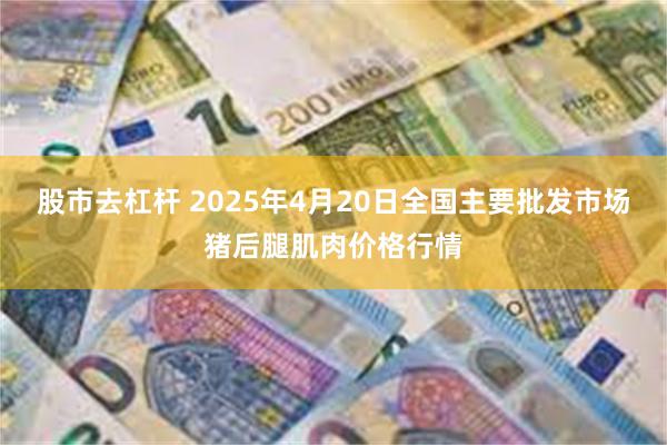 股市去杠杆 2025年4月20日全国主要批发市场猪后腿肌肉价格行情