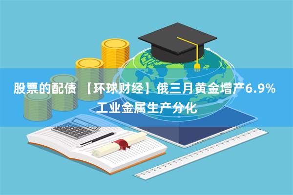 股票的配债 【环球财经】俄三月黄金增产6.9% 工业金属生产分化