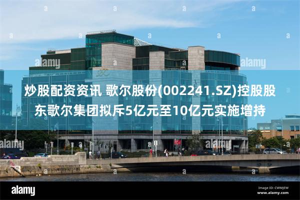炒股配资资讯 歌尔股份(002241.SZ)控股股东歌尔集团拟斥5亿元至10亿元实施增持