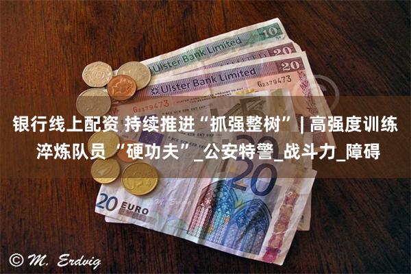 银行线上配资 持续推进“抓强整树” | 高强度训练 淬炼队员 “硬功夫”_公安特警_战斗力_障碍