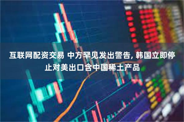 互联网配资交易 中方罕见发出警告, 韩国立即停止对美出口含中国稀土产品
