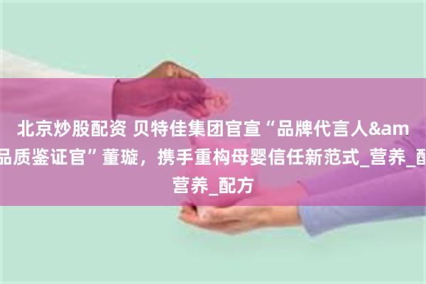 北京炒股配资 贝特佳集团官宣“品牌代言人&品质鉴证官”董璇，携手重构母婴信任新范式_营养_配方