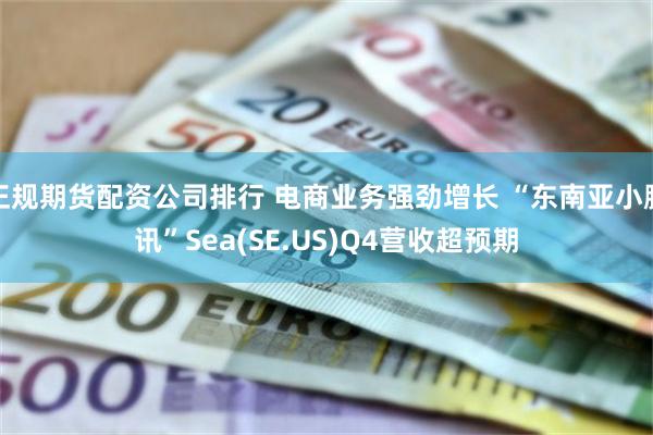 正规期货配资公司排行 电商业务强劲增长 “东南亚小腾讯”Sea(SE.US)Q4营收超预期