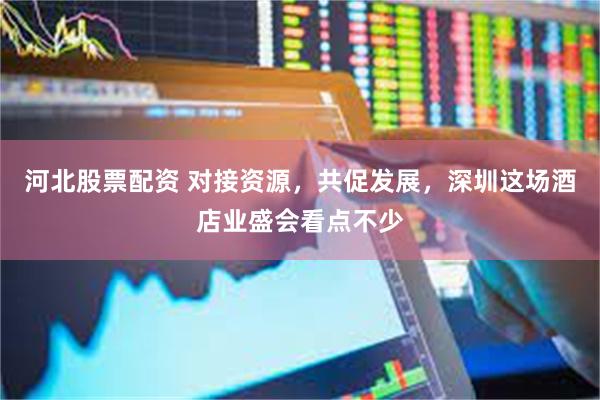 河北股票配资 对接资源，共促发展，深圳这场酒店业盛会看点不少