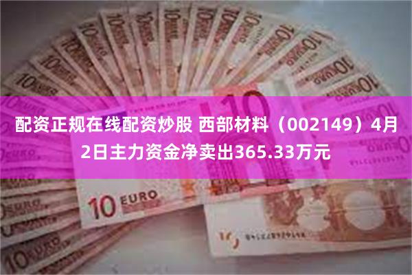 配资正规在线配资炒股 西部材料（002149）4月2日主力资金净卖出365.33万元