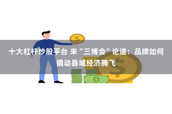 十大杠杆炒股平台 来“三博会”论道：品牌如何撬动县域经济腾飞