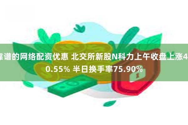 靠谱的网络配资优惠 北交所新股N科力上午收盘上涨450.55% 半日换手率75.90%