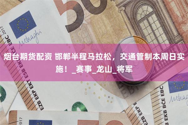 烟台期货配资 邯郸半程马拉松，交通管制本周日实施！_赛事_龙山_将军