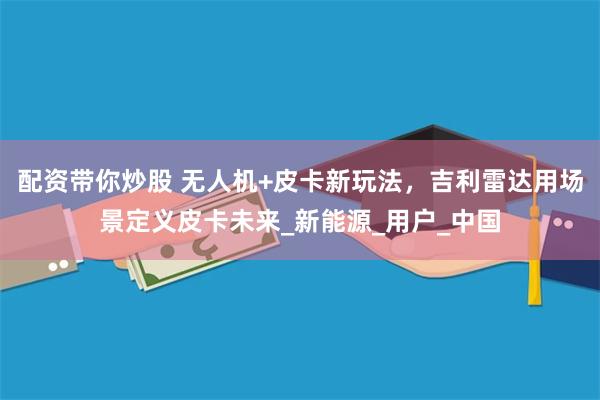 配资带你炒股 无人机+皮卡新玩法，吉利雷达用场景定义皮卡未来_新能源_用户_中国