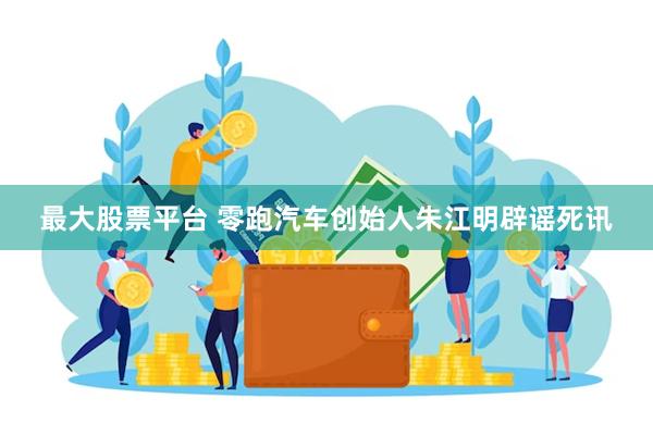 最大股票平台 零跑汽车创始人朱江明辟谣死讯