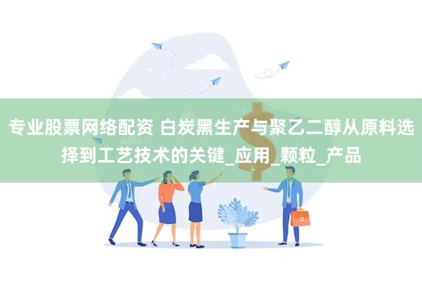 专业股票网络配资 白炭黑生产与聚乙二醇从原料选择到工艺技术的关键_应用_颗粒_产品