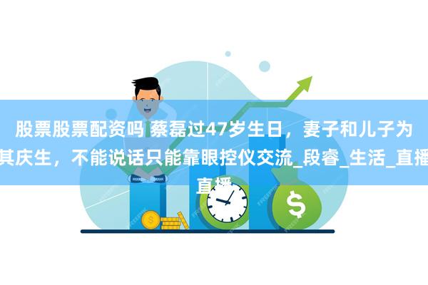 股票股票配资吗 蔡磊过47岁生日，妻子和儿子为其庆生，不能说话只能靠眼控仪交流_段睿_生活_直播