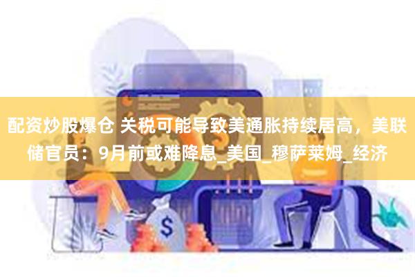 配资炒股爆仓 关税可能导致美通胀持续居高，美联储官员：9月前或难降息_美国_穆萨莱姆_经济