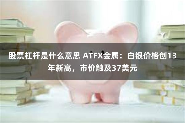 股票杠杆是什么意思 ATFX金属：白银价格创13年新高，市价触及37美元