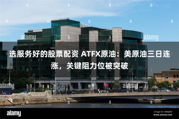 选服务好的股票配资 ATFX原油：美原油三日连涨，关键阻力位被突破
