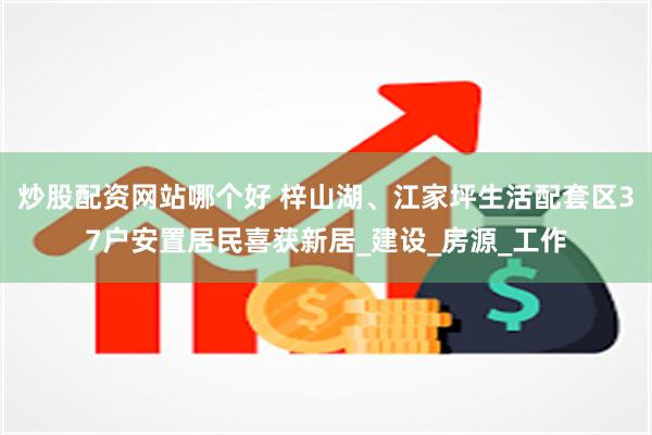 炒股配资网站哪个好 梓山湖、江家坪生活配套区37户安置居民喜获新居_建设_房源_工作