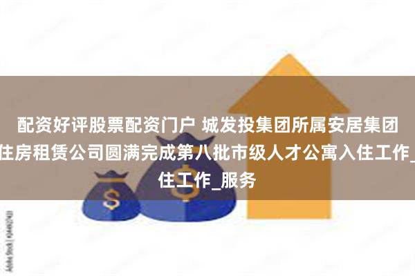配资好评股票配资门户 城发投集团所属安居集团惠盛住房租赁公司圆满完成第八批市级人才公寓入住工作_服务