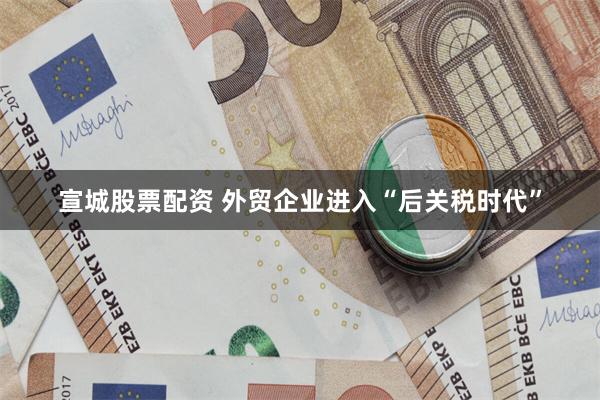 宣城股票配资 外贸企业进入“后关税时代”
