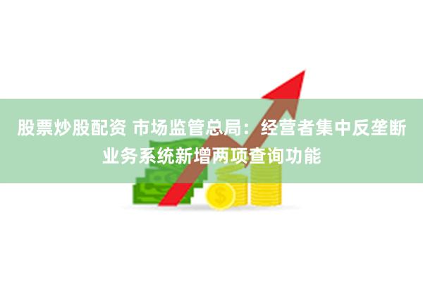 股票炒股配资 市场监管总局：经营者集中反垄断业务系统新增两项查询功能