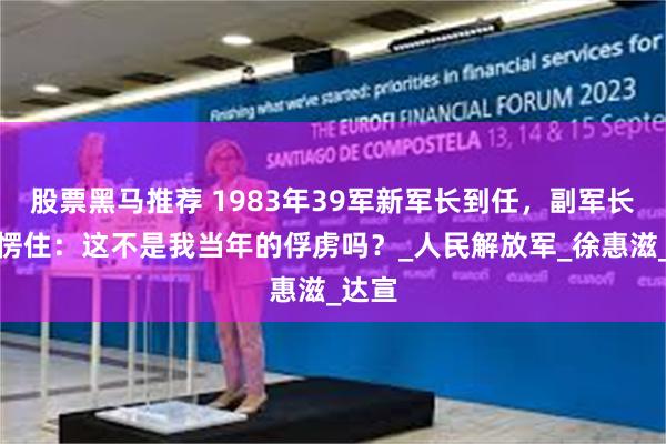 股票黑马推荐 1983年39军新军长到任，副军长见了愣住：这不是我当年的俘虏吗？_人民解放军_徐惠滋_达宣