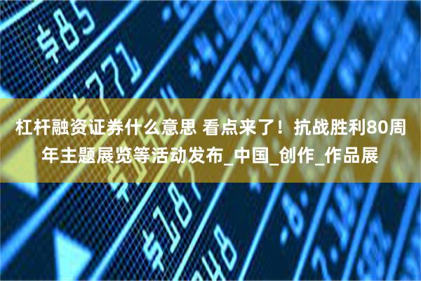 杠杆融资证券什么意思 看点来了！抗战胜利80周年主题展览等活动发布_中国_创作_作品展