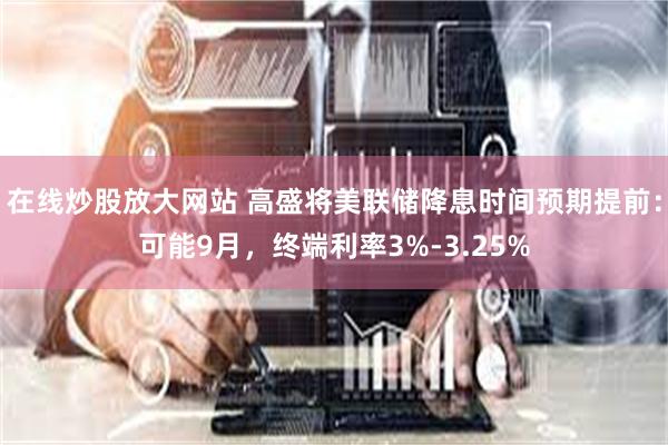 在线炒股放大网站 高盛将美联储降息时间预期提前：可能9月，终端利率3%-3.25%