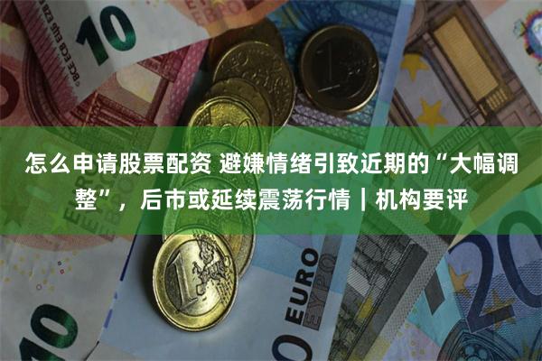 怎么申请股票配资 避嫌情绪引致近期的“大幅调整”，后市或延续震荡行情｜机构要评