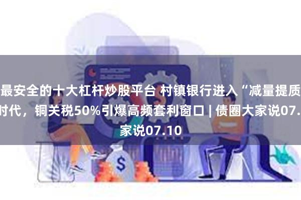 最安全的十大杠杆炒股平台 村镇银行进入“减量提质”时代，铜关税50%引爆高频套利窗口 | 债圈大家说07.10