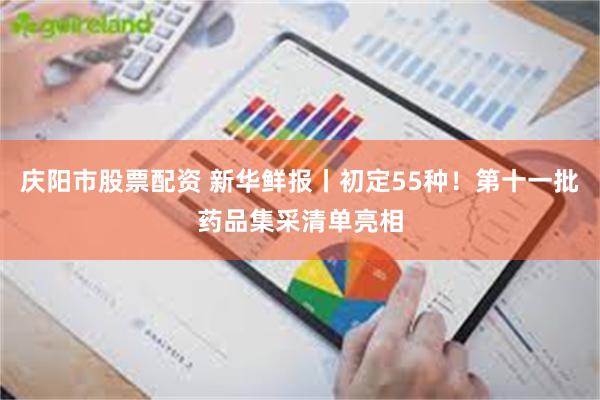 庆阳市股票配资 新华鲜报丨初定55种！第十一批药品集采清单亮相