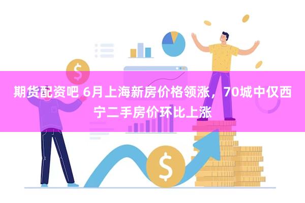 期货配资吧 6月上海新房价格领涨，70城中仅西宁二手房价环比上涨